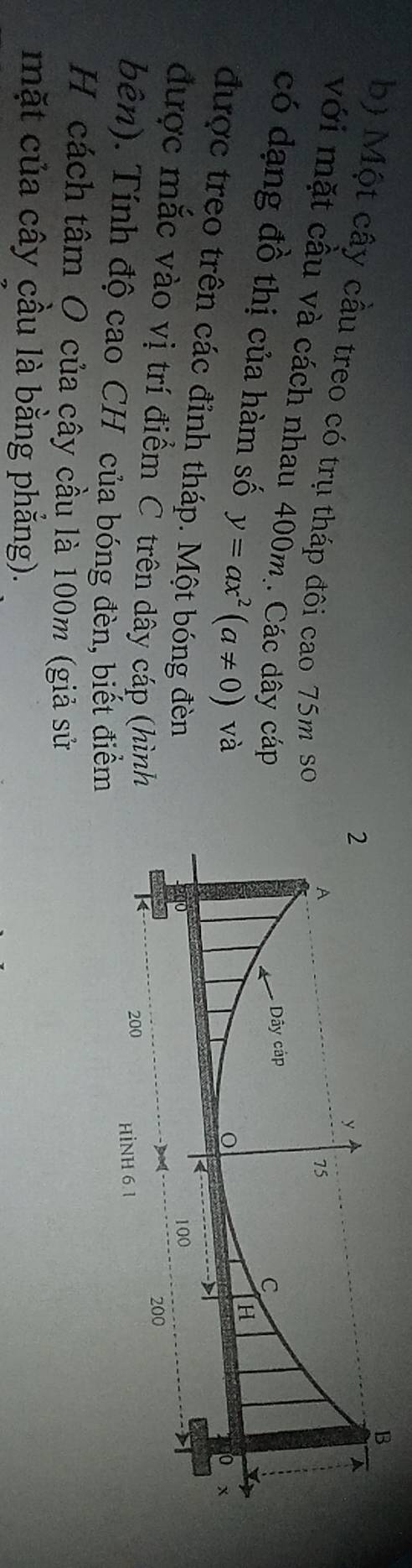 Một cây cầu treo có trụ tháp đôi cao 75m so 
với mặt cầu và cách nhau 400m. Các dây cáp 
có dạng đồ thị của hàm số y=ax^2(a!= 0) và 
được treo trên các đỉnh tháp. Một bóng đèn 
được mắc vào vị trí điểm C trên dây cáp (hình 
bên). Tính độ cao CH của bóng đèn, biết điểm 
H cách tâm O của cây cầu là 100m (giả sử 
mặt của cây cầu là bằng phẳng).