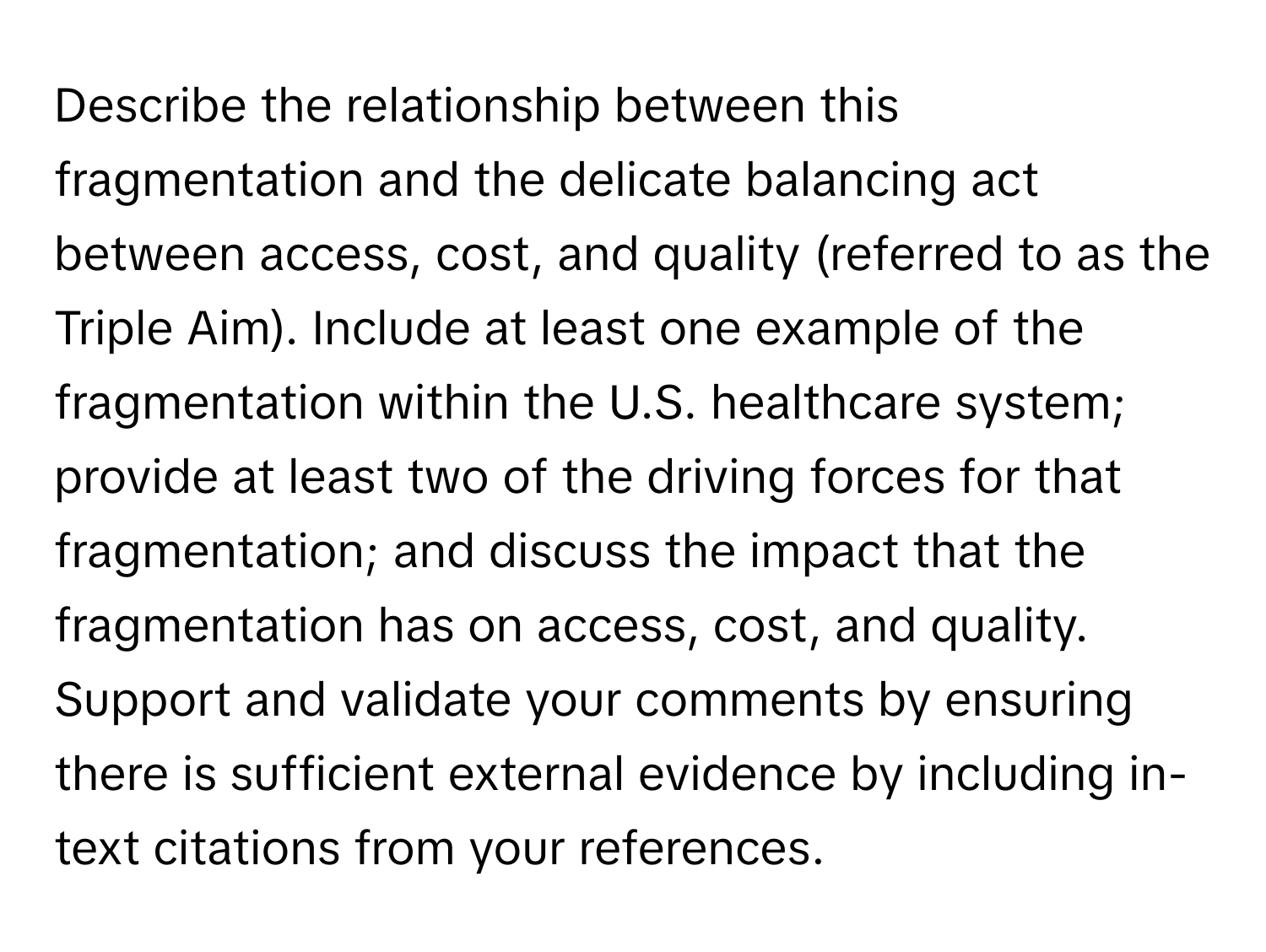 Describe the relationship between this fragmentation and the delicate balancing act between access, cost, and quality (referred to as the Triple Aim). Include at least one example of the fragmentation within the U.S. healthcare system; provide at least two of the driving forces for that fragmentation; and discuss the impact that the fragmentation has on access, cost, and quality. Support and validate your comments by ensuring there is sufficient external evidence by including in-text citations from your references.