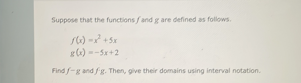 Suppose that the functions fand g are defined as follows.
f(x)=x^2+5x
g(x)=-5x+2
Find f-g and fg. Then, give their domains using interval notation.