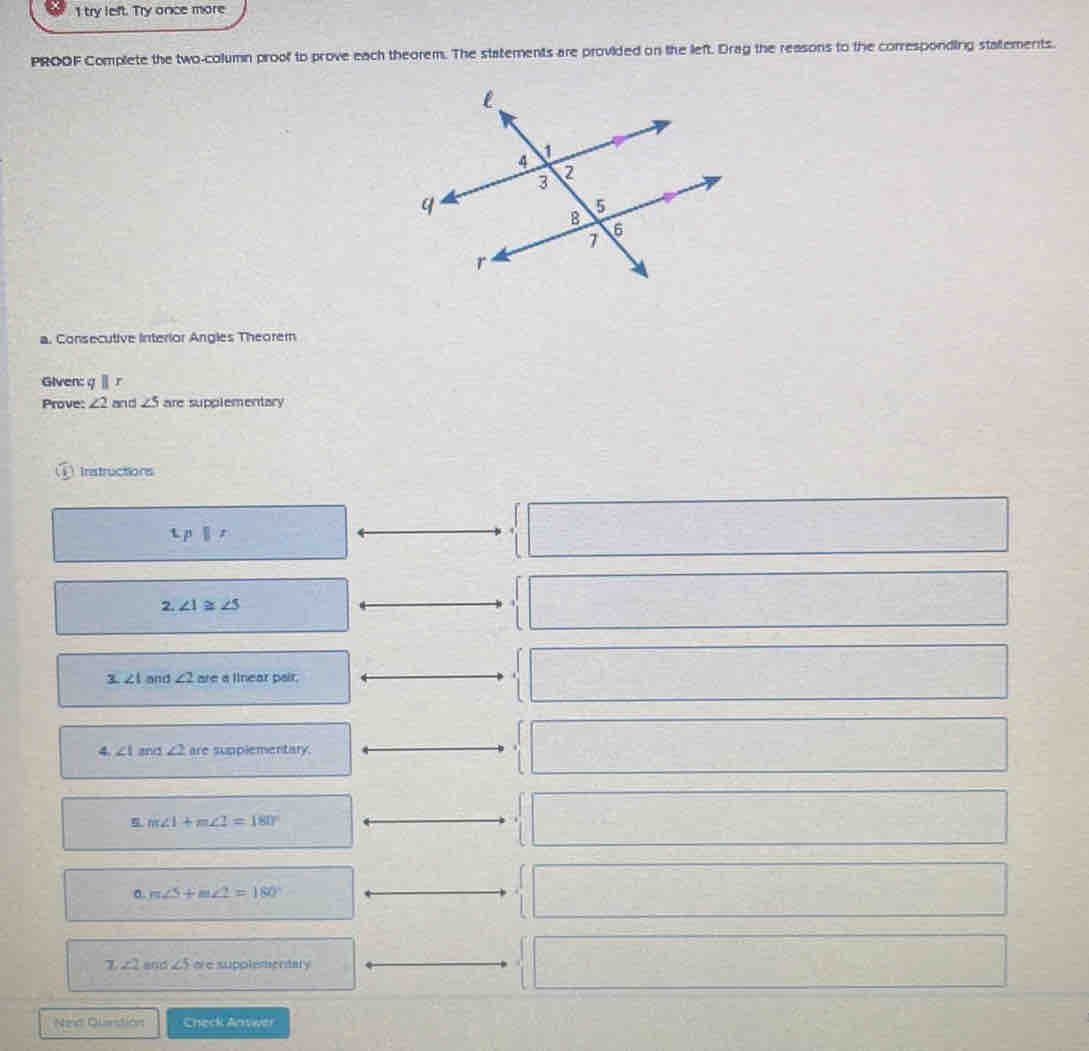 try left. Try once more 
PROOF Complete the two-column proof to prove each theorem. The statements are provided on the left. Drag the reasons to the corresponding statements. 
a. Consecutive interior Angles Theorem 
Given: qparallel r
Prove: ∠ 2 and ∠ 5 are supplementary 
① Instructions
Lp|t
2. ∠ 1≌ ∠ 5
1 ∠ 1 and ∠ 2 are a linear pair. 
4 ∠ I and ∠ 2 are sumplementary.
m∠ 1+m∠ 2=180°
0. m∠ S+m∠ 2=180
7 ∠ 2 and ∠ 5 ere supplementary 
Nend Quanstión Check Anwer
