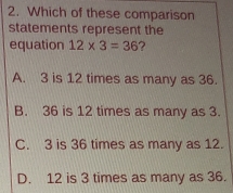 Which of these comparison
statements represent the
equation 12* 3=36 ?
A. 3 is 12 times as many as 36.
B. 36 is 12 times as many as 3.
C. 3 is 36 times as many as 12.
D. 12 is 3 times as many as 36.