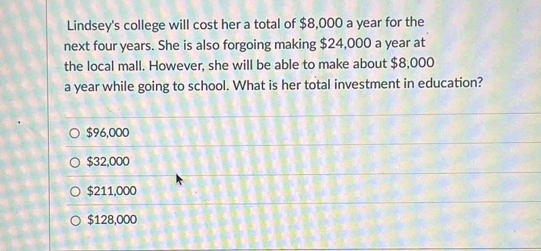 Lindsey's college will cost her a total of $8,000 a year for the
next four years. She is also forgoing making $24,000 a year at
the local mall. However, she will be able to make about $8,000
a year while going to school. What is her total investment in education?
$96,000
$32,000
$211,000
$128,000