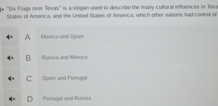 ''Six Flags over Texas'' is a slogan used to describe the many cultural influences in Texa
States of America, and the United States of America, which other nations had control of
x A Mexico and Spain
X B Russia and Mexico
C Spain and Portugal
x D Portugal and Russia