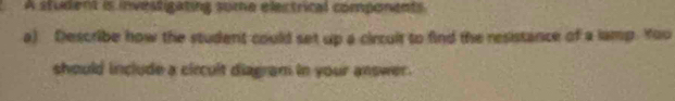 A student is investigating sume electrical components 
a) Describe how the student could set up a circuit to find the resistance of a lamp. You 
should include a circult diagram in your answer.