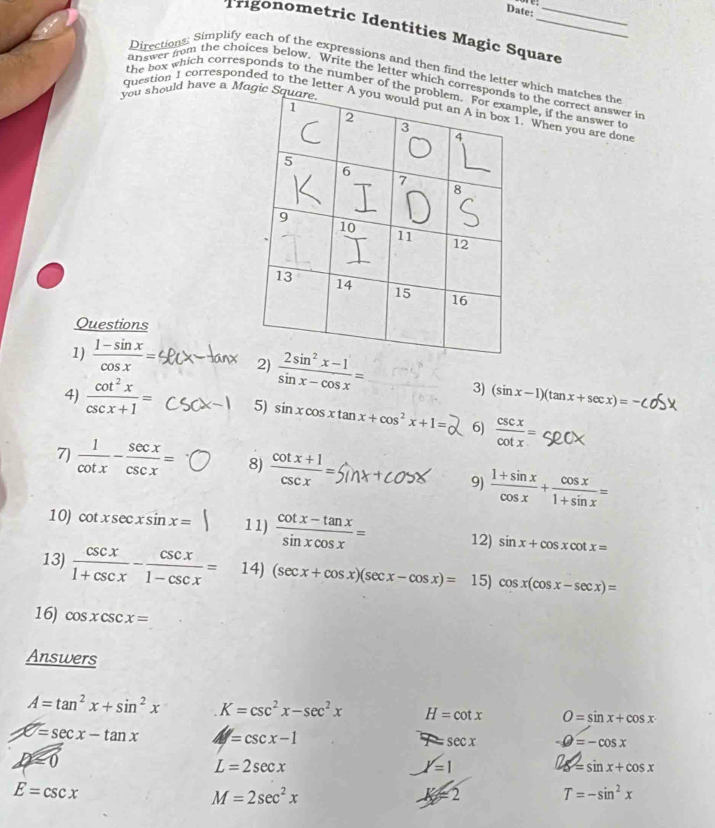 Date: 
Trégonometric Identities Magic Square 
Directions: Simplify each of the expressions and then find the letter which matches the 
answer from the choices below. Write the letter which correspto the correct answer in 
you should have a Magic S 
the box which corresponds to the number of the pple, if the answer to 
question 1 corresponded to the letter A. When you are done 
Questions 
1)  (1-sin x)/cos x =
2)  (2sin^2x-1)/sin x-cos x = (sin x-1)(tan x+sec x)=
4)  cot^2x/csc x+1 =
3) 
5) sin xcos xtan x+cos^2x+1= 6)  csc x/cot x =
7)  1/cot x - sec x/csc x = 8)  (cot x+1)/csc x =
9)  (1+sin x)/cos x + cos x/1+sin x =
10) cot xsec xsin x= 11)  (cot x-tan x)/sin xcos x = sin x+cos xcot x=
12) 
13)  csc x/1+csc x - csc x/1-csc x = 14) (sec x+cos x)(sec x-cos x)= 15) cos x(cos x-sec x)=
16) cos xcsc x=
Answers
A=tan^2x+sin^2x K=csc^2x-sec^2x
H=cot x
O=sin x+cos x
x=sec x-tan x
=csc x-1
7= sec x
-θ =-cos x
D=0 δ = sin x + cos x
L=2sec x
l=1
E=csc x
M=2sec^2x
K=2
T=-sin^2x