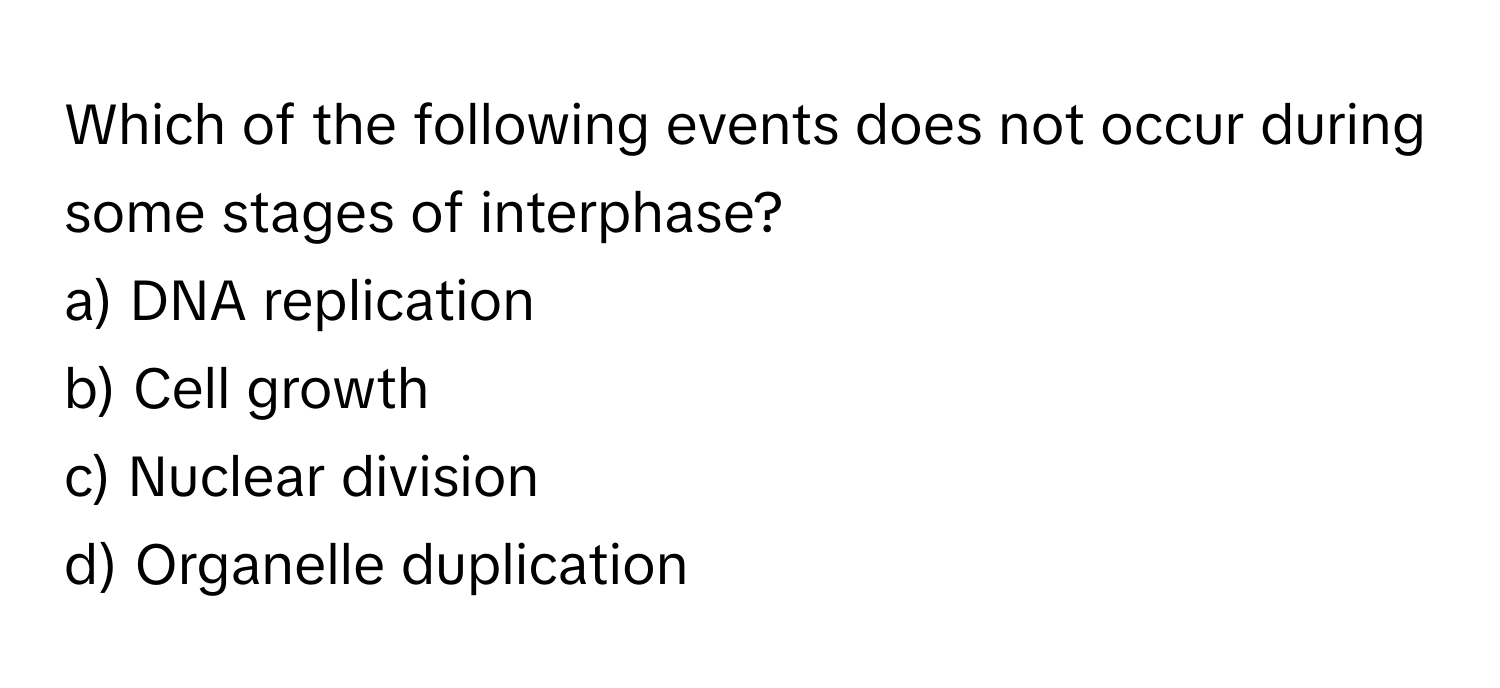 Which of the following events does not occur during some stages of interphase?

a) DNA replication 
b) Cell growth 
c) Nuclear division 
d) Organelle duplication