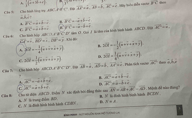 A.  1/3 (vector a+3vector b+c). B、 frac 3(3a+ 3
Câu 5: Cho hình lăng trụ ABC.A'B'C'. Đặt vector AA'=vector a,vector AB=vector b,vector AC=vector c. Hãy biểu diễn vectơ vector B'C theo
vector a,vector b,vector c ?
A. vector B'C=vector a+vector b-vector c. B. vector B'C=-vector a+vector b-vector c.
C. vector B'C=vector a+vector b+vector c. D. vector B'C=-vector a-vector b+vector c.
Câu 6: :Cho hình hộp ABCD A'B'C'D' tâm O. Gọi / là tâm của hình bình hành ABCD. Đặt vector AC'=vector u,
vector CA'=vector v,vector BD'=overline x,vector DB'=vector y. Khi đỏ:
A. 2vector OI=- 1/4 (vector u+vector v+vector x+vector y).
B. 2overline OI=- 1/2 (overline u+overline v+overline x+overline y).
D. 2vector OI= 1/4 (vector u+vector v+vector x+vector y).
C. 2vector OI= 1/2 (vector u+vector v+vector x+vector y). theo
Câu 7: Cho hình hộp ABCD.A'B'C'D'. Đặt vector AB=vector a,vector AD=vector b,vector AA'=vector c. Phân tích vecto overline AC' vector a,vector b,vector c
?
B. vector AC'=vector a+vector b-vector c.
A. overline AC'=-vector a+vector b+vector c.
D. vector AC'=vector a-vector b+vector c.
C overleftrightarrow AC'=vector a+vector b+vector c.
Câu 8: Cho tứ diện ABCD. Điểm N xác định bởi đẳng thức sau vector AN=vector AB+vector AC-vector AD. Mệnh đề nào đúng?
A. N là trung điểm BD. B. N là đỉnh hình bình hành BCDN .
C. N là đỉnh hình bình hành CDBN . D. Nequiv A.
3
BìNH MINH - NÚT NGUỒN KHAI MỚ TUƠNG LAi