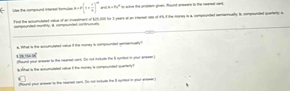 Use the compound interest formulas A=P(1+ r/n )^nt and A=Pe^t to solve the problem given. Round answers to the nearest cent, 
Find the accumulated value of an investment of $25,000 for 3 years at an interest rate of 4% if the money is a. compounded semiannually; b. compounded quarterly; c. 
compounded monthly; d. compounded continuously. 
a. What is the accumulated value if the money is compounded semiannually?
$ 28,154.06°
(Round your answer to the nearest cent. Do not include the $ symbol in your answer.) 
6.What is the accumulated value if the money is compounded quarterly? 
(Round your answer to the nearest cent. Do not include the $ symbol in your answer.)