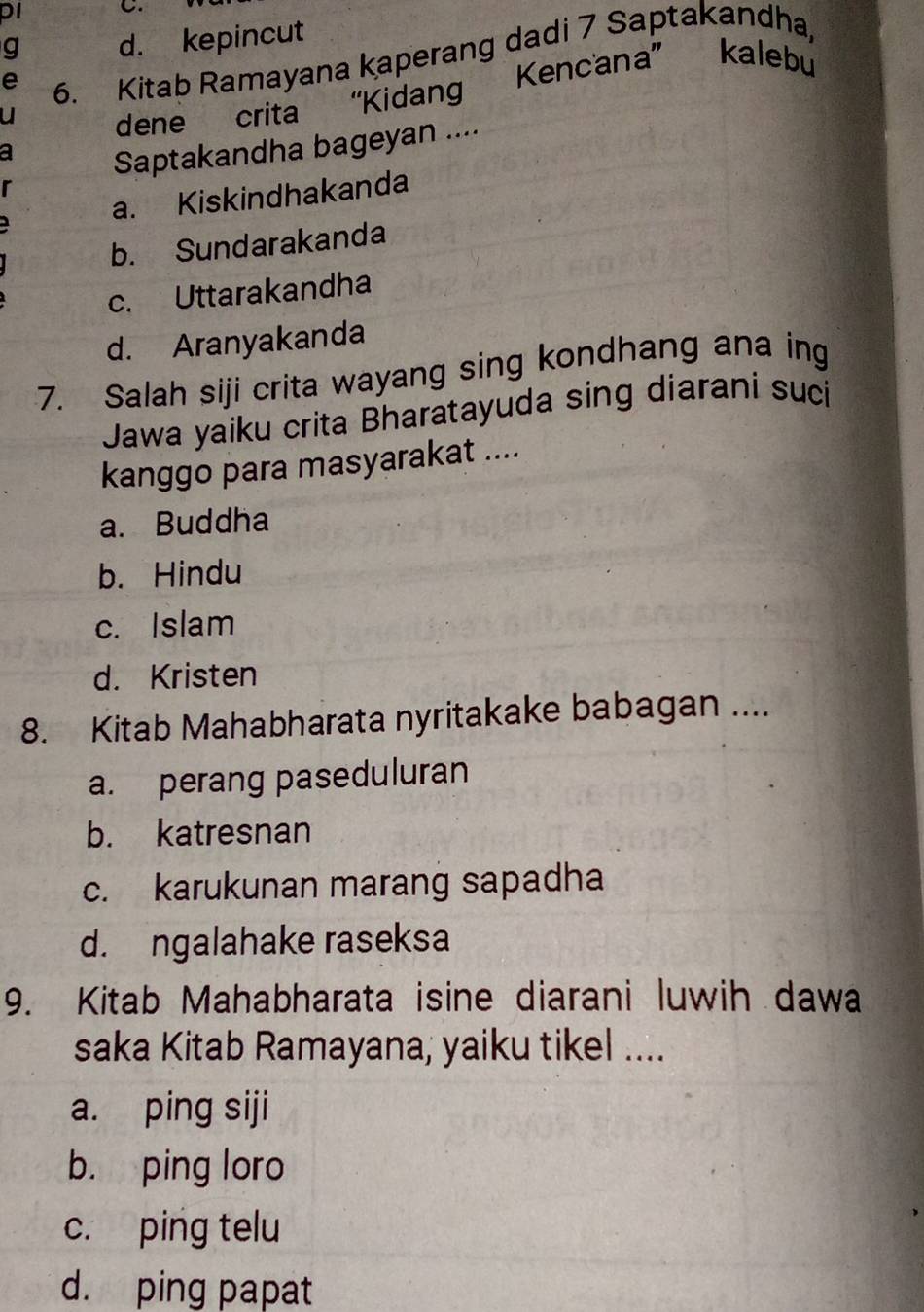 pI C.
g d. kepincut
e 6. Kitab Ramayana kaperang dadi 7 Saptakandha,
u
dene crita “Kidang Kencana” kalebu
a
Saptakandha bageyan ....
r
a. Kiskindhakanda
b. Sundarakanda
c. Uttarakandha
d. Aranyakanda
7. Salah siji crita wayang sing kondhang ana ing
Jawa yaiku crita Bharatayuda sing diarani suci
kanggo para masyarakat ....
a. Buddha
b. Hindu
c. Islam
d. Kristen
8. Kitab Mahabharata nyritakake babagan ....
a. perang paseduluran
b. katresnan
c. karukunan marang sapadha
d. ngalahake raseksa
9. Kitab Mahabharata isine diarani luwih dawa
saka Kitab Ramayana, yaiku tikel ....
a. ping siji
b. ping loro
c. ping telu
d. ping papat