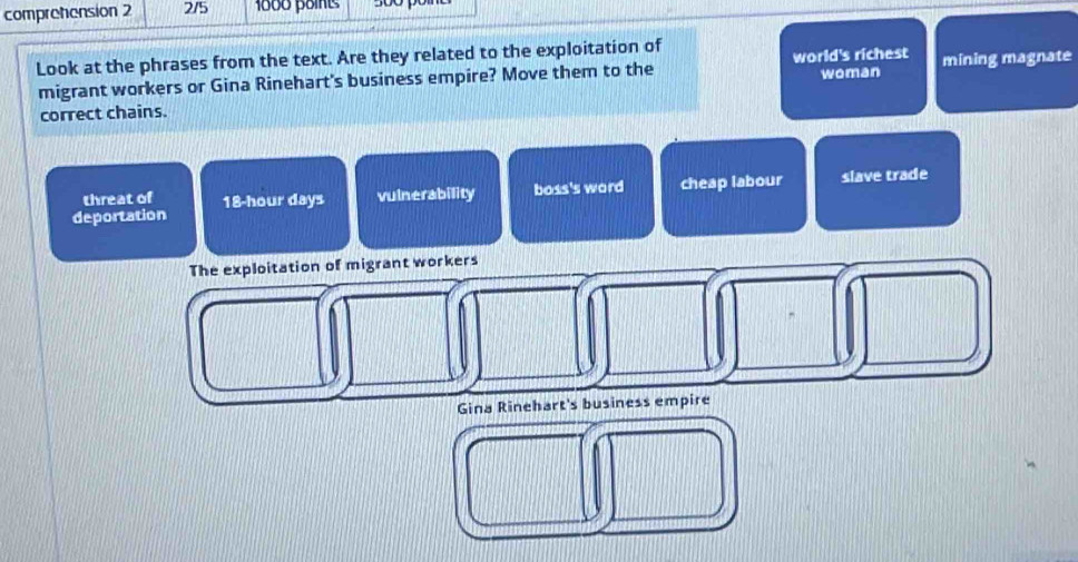 comprehension 2 2/5 1000 points
Look at the phrases from the text. Are they related to the exploitation of
migrant workers or Gina Rinehart's business empire? Move them to the world's richest woman mining magnate
correct chains.
deportation 18-hour days vulnerability boss's word cheap labour slave trade
threat of
The exploitation of migrant workers
Gina Rinehart's business empire