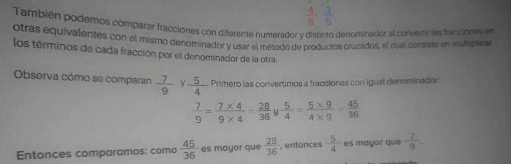  4/8  3/5 
También podemos comparar fracciones con diferente numerador y distinto denominador al convertir las fracciones en 
otras equivalentes con el mismo denominador y usar el método de productos cruzados, el cual consiste en multiplicar 
los términos de cada fracción por el denominador de la otra. 
Observa cómo se comparan  7/9  y  5/4 . Primero las convertimos a fracciones con igual denominador:
 7/9 = (7* 4)/9* 4 = 28/36  y  5/4 = (5* 9)/4* 9 = 45/36 
Entonces comparamos: como  45/36  es mayor que  28/36  , entonces  5/4  es mayor que  7/9 .