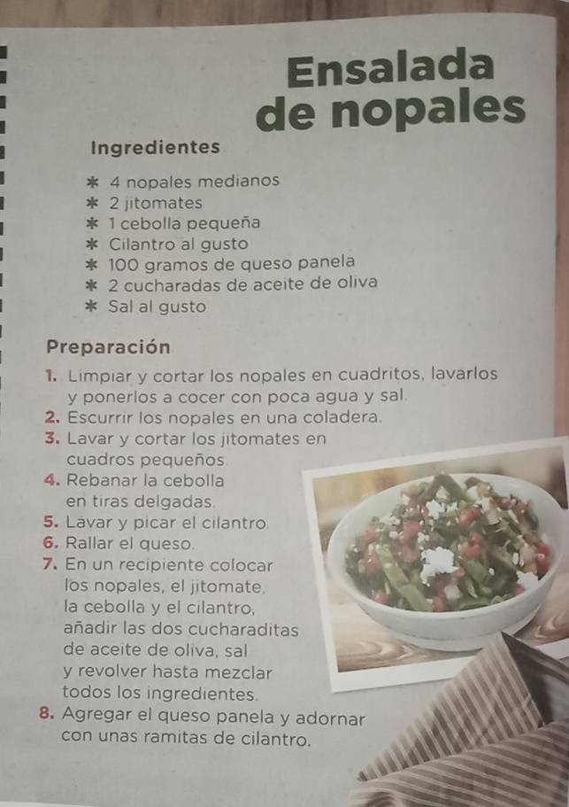 Ensalada 
de nopales 
Ingredientes 
4 nopales medianos 
2 jitomates 
1 cebolla pequeña 
Cilantro al gusto
100 gramos de queso panela 
2 cucharadas de aceite de oliva 
Sal al gusto 
Preparación 
1. Limpiar y cortar los nopales en cuadritos, lavarlos 
y ponerlos a cocer con poca agua y sal. 
2. Escurrir los nopales en una coladera. 
3. Lavar y cortar los jitomates en 
cuadros pequeños 
4. Rebanar la cebolla 
en tiras delgadas. 
5. Lavar y picar el cilantro 
6. Rallar el queso. 
7. En un recipiente colocar 
los nopales, el jitomate. 
la cebolla y el cilantro, 
añadir las dos cucharaditas 
de aceite de oliva, sal 
y revolver hasta mezclar 
todos los ingredientes. 
8. Agregar el queso panela y adornar 
con unas ramitas de cilantro.