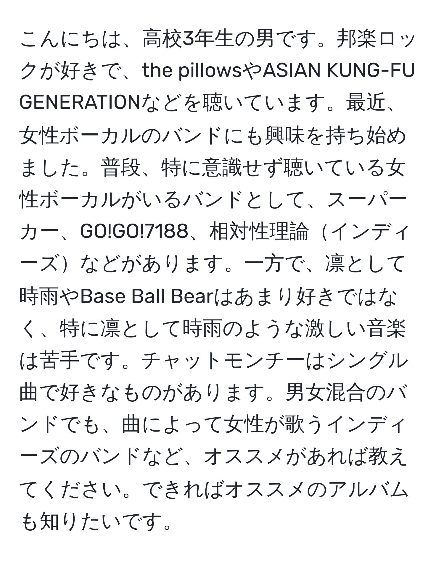 こんにちは、高校3年生の男です。邦楽ロックが好きで、the pillowsやASIAN KUNG-FU GENERATIONなどを聴いています。最近、女性ボーカルのバンドにも興味を持ち始めました。普段、特に意識せず聴いている女性ボーカルがいるバンドとして、スーパーカー、GO!GO!7188、相対性理論インディーズなどがあります。一方で、凛として時雨やBase Ball Bearはあまり好きではなく、特に凛として時雨のような激しい音楽は苦手です。チャットモンチーはシングル曲で好きなものがあります。男女混合のバンドでも、曲によって女性が歌うインディーズのバンドなど、オススメがあれば教えてください。できればオススメのアルバムも知りたいです。