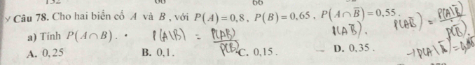 152
66
y Câu 78. Cho hai biển cổ A và B , với P(A)=0,8, P(B)=0,65, P(A∩ overline B)=0,55
a) Tính P(A∩ B).
A. 0, 25 B. 0, 1. C. 0, 15. D. 0,35.