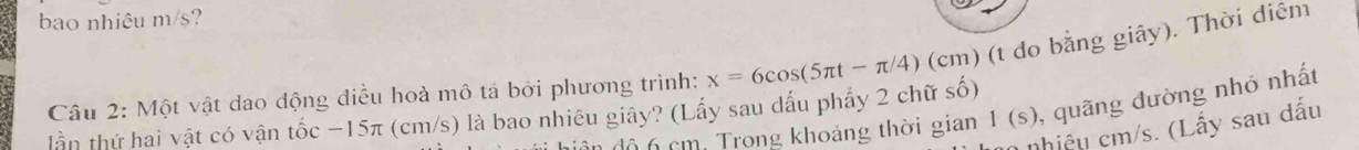 bao nhiêu m/s? 
Câu 2: Một vật dao động điều hoà mô tả bởi phương trình: x=6cos (5π t-π /4) (cm) (t do bằng giây). Thời điêm 
diân độ 6 cm. Trong khoảng thời gian 1(s) , quãng đường nhỏ nhất 
lần thứ hai vật có vận tốc −15π (cm/s) là bao nhiêu giây? (Lấy sau dấu phẩy 2 chữ số) 
nhiệ u cm/s. (Lấy sau dấu