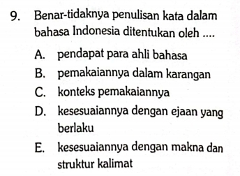 Benar-tidaknya penulisan kata dalam
bahasa Indonesia ditentukan oleh ....
A. pendapat para ahli bahasa
B. pemakaiannya dalam karangan
C. konteks pemakaiannya
D. kesesuaiannya dengan ejaan yang
berlaku
E. kesesuaiannya dengan makna dan
struktur kalimat