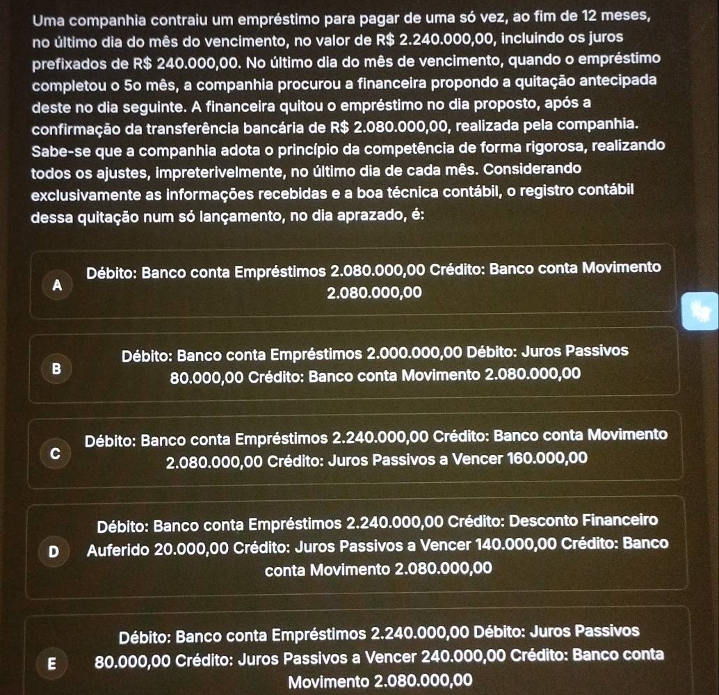 Uma companhia contraiu um empréstimo para pagar de uma só vez, ao fim de 12 meses,
no último dia do mês do vencimento, no valor de R$ 2.240.000,00, incluindo os juros
prefixados de R$ 240.000,00. No último dia do mês de vencimento, quando o empréstimo
completou o 5º mês, a companhia procurou a financeira propondo a quitação antecipada
deste no dia seguinte. A financeira quitou o empréstimo no dia proposto, após a
confirmação da transferência bancária de R$ 2.080.000,00, realizada pela companhia.
Sabe-se que a companhia adota o princípio da competência de forma rigorosa, realizando
todos os ajustes, impreterivelmente, no último dia de cada mês. Considerando
exclusivamente as informações recebidas e a boa técnica contábil, o registro contábil
dessa quitação num só lançamento, no dia aprazado, é:
Débito: Banco conta Empréstimos 2.080.000,00 Crédito: Banco conta Movimento
A
2.080.000,00
Débito: Banco conta Empréstimos 2.000.000,00 Débito: Juros Passivos
B
80.000,00 Crédito: Banco conta Movimento 2.080.000,00
Débito: Banco conta Empréstimos 2.240.000,00 Crédito: Banco conta Movimento
C
2.080.000,00 Crédito: Juros Passivos a Vencer 160.000,00
Débito: Banco conta Empréstimos 2.240.000,00 Crédito: Desconto Financeiro
D  Auferido 20.000,00 Crédito: Juros Passivos a Vencer 140.000,00 Crédito: Banco
conta Movimento 2.080.000,00
Débito: Banco conta Empréstimos 2.240.000,00 Débito: Juros Passivos
E 80.000,00 Crédito: Juros Passivos a Vencer 240.000,00 Crédito: Banco conta
Movimento 2.080.000,00