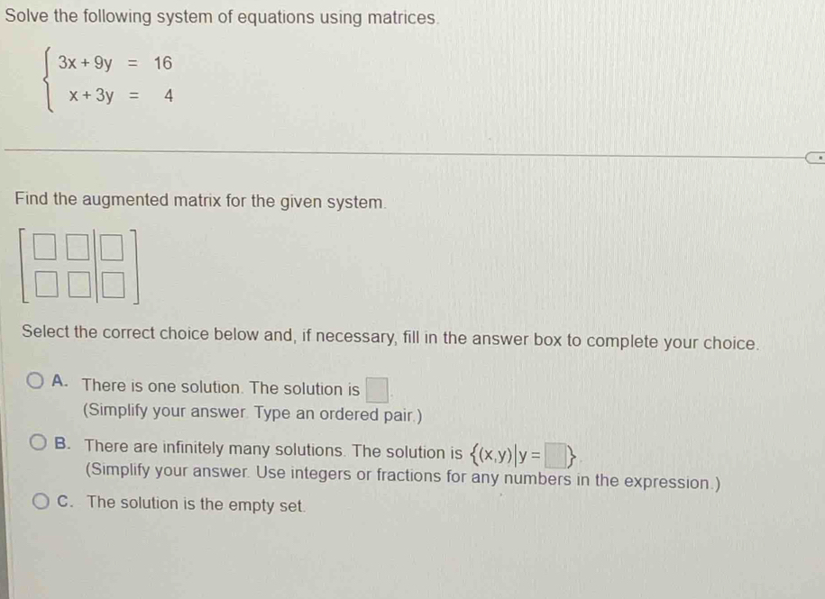 Solve the following system of equations using matrices.
beginarrayl 3x+9y=16 x+3y=4endarray.
Find the augmented matrix for the given system.
Select the correct choice below and, if necessary, fill in the answer box to complete your choice.
A. There is one solution. The solution is □ .
(Simplify your answer. Type an ordered pair.)
B. There are infinitely many solutions. The solution is  (x,y)|y=□ 
(Simplify your answer. Use integers or fractions for any numbers in the expression.)
C. The solution is the empty set.