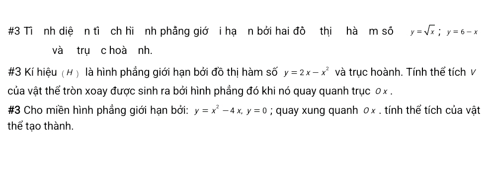 #3 Tì nh diệ n tỉ ch hi nh phẳng giớ i hạ n bởi hai đô thị hà m số y=sqrt(x); y=6-x
và trụ c hoà nh.
#3 Kí hiệu (# ) là hình phẳng giới hạn bởi đồ thị hàm số y=2x-x^2 và trục hoành. Tính thể tích v
của vật thể tròn xoay được sinh ra bởi hình phẳng đó khi nó quay quanh trục 0 x.
#3 Cho miền hình phẳng giới hạn bởi: y=x^2-4x, y=0; quay xung quanh 0x. tính thể tích của vật
thể tạo thành.