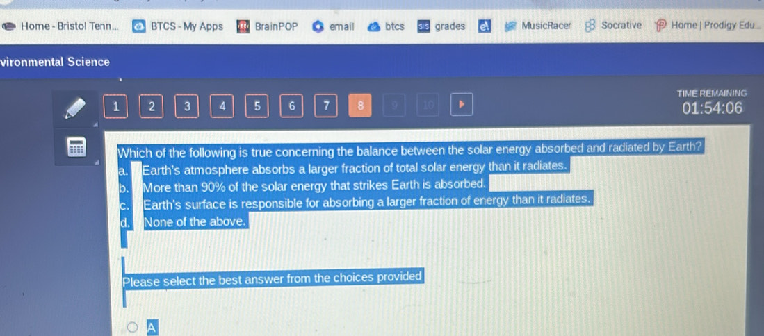 Home - Bristol Tenn... BTCS - My Apps BrainPOP email btcs grades MusicRacer Socrative Home | Prodigy Edu....
vironmental Science
1 2 3 4 5 6 7 8 9 10 TIME REMAINING
01:54:06
== Which of the following is true concerning the balance between the solar energy absorbed and radiated by Earth?
a. Earth's atmosphere absorbs a larger fraction of total solar energy than it radiates.
b. More than 90% of the solar energy that strikes Earth is absorbed.
C. Earth's surface is responsible for absorbing a larger fraction of energy than it radiates.
d. None of the above.
Please select the best answer from the choices provided
^