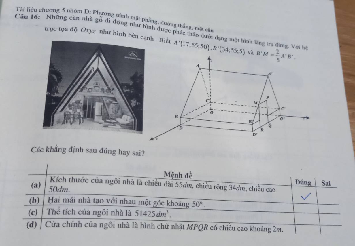 Tài liệu chương 5 nhóm D: Phương trình mặt phẳng, đường thằng, mặt cầu
Câu 16: Những căn nhà gỗ di động như hình được phác thảo dưới dạng một hình lăng trụ đứng. Với hệ
trục tọa độ Oxyz như hình bên cạh . Biết A'(17;55;50),B'(34;55;5) và
Các khẳng định sau đúng hay sai?
Mệnh đề
Đúng Sai
Kích thước của ngôi nhà là chiều dài 55dm, chiều rộng 34dm, chiều cao
(a) 50dm.
(b) Hai mái nhà tạo với nhau một góc khoảng 50°.
(c) Thể tích của ngôi nhà là 51425dm^3.
(d)   Cửa chính của ngôi nhà là hình chữ nhật MPQR có chiều cao khoảng 2m.