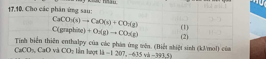 khác nhau. 
17.10. Cho các phản ứng sau:
CaCO_3(s)to CaO(s)+CO_2(g)
C(graphite)+O_2(g)to CO_2(g)
(1) 
(2) 
Tính biến thiên enthalpy của các phản ứng trên. (Biết nhiệt sinh (kJ/mol) của
CaCO_3 , CaO và CO_2 lần lượt là -1207, -635va-393,5)