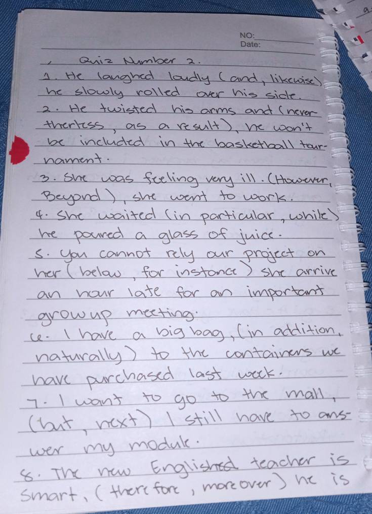 a 
_ 
,Quiz Number 2. 
3. He langhed loudly (and, likewisc) 
hc slowly rolled over his side. 
2. He twisted his arms and (never 
therkess, as a result), we won't 
be included in the basketball tour- 
nament. 
3. She was feeling very ill. (However, 
Beyond), she went to work. 
4. She waited (in particular, while) 
he poured a glass of juice. 
s. you cannot rely our project on 
her (below for instance) she arrive 
an hour late for an important 
grow up meeting. 
ce. I have a big bag, (in addition, 
naturally) to the containers we 
have purchased last work. 
7. I want to go to the mall, 
(but nxt) I still have to ans- 
wer my module. 
8. The new English teacher is 
smart, (there fore, moreover) hc is