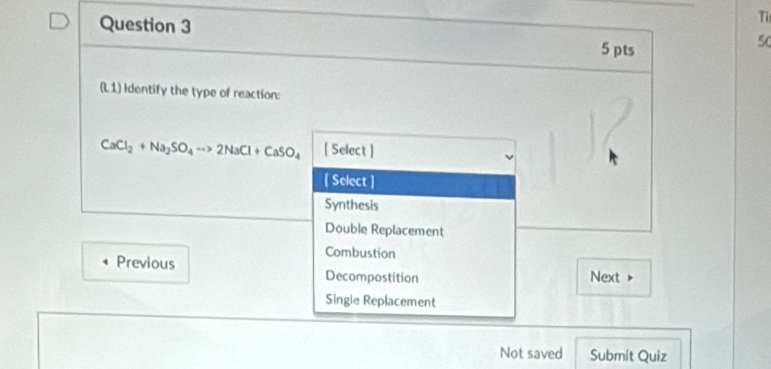 Ti
5 pts
50
(L1) Identify the type of reaction:
CaCl_2+Na_2SO_4to 2NaCl+CaSO_4 [ Select ]
[ Select ]
Synthesis
Double Replacement
Combustion
Previous Decompostition Next >
Single Replacement
Not saved Submít Quiz