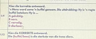 Kies die korrekte antwoord.
'n Mens word soms 'n buffel genoem. Die uitdrukking: Hy is 'n regte
buffel beteken: Hy is ...
111 A gelukkig.
B nors.
C vervelig.
D dierbaar.
Kies die KORREKTE antwoord.
1.12 Die (buffel/bees) is die sterkste van die twee diere.