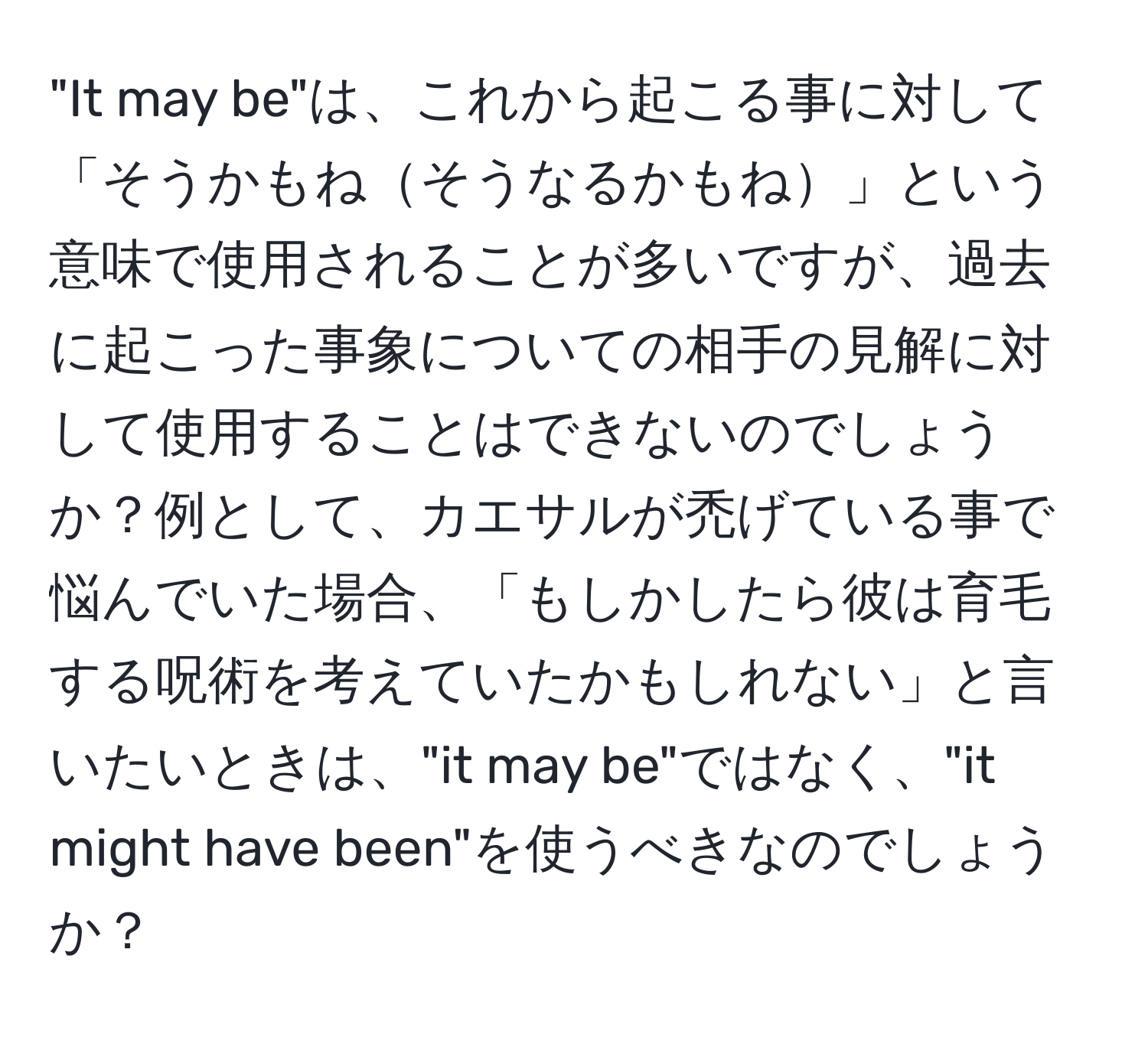 "It may be"は、これから起こる事に対して「そうかもねそうなるかもね」という意味で使用されることが多いですが、過去に起こった事象についての相手の見解に対して使用することはできないのでしょうか？例として、カエサルが禿げている事で悩んでいた場合、「もしかしたら彼は育毛する呪術を考えていたかもしれない」と言いたいときは、"it may be"ではなく、"it might have been"を使うべきなのでしょうか？