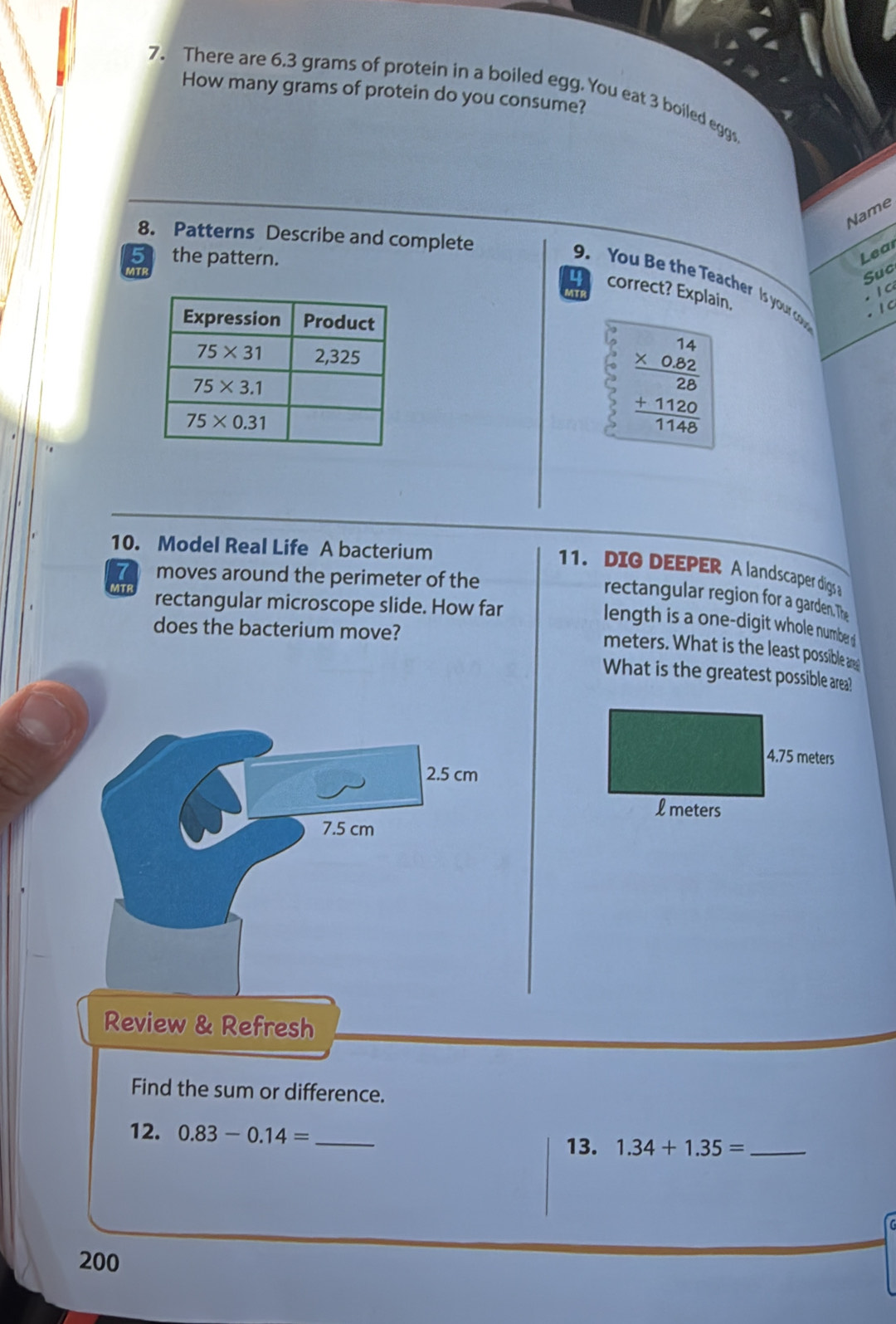 There are 6.3 grams of protein in a boiled egg. You eat 3 boiled eggs
How many grams of protein do you consume?
Name
8. Patterns Describe and complete
5 the pattern.
Lear
VT
Suc
9. You Be the Teacher Is your o  1 C
correct? Explain,
· 1 C
beginarrayr 14 * 0.82 hline 28 +1120 hline 1146endarray
10. Model Real Life A bacterium
11. DIG DEEPER A landscaper digs a
moves around the perimeter of the
rectangular region for a garden. The
MTF rectangular microscope slide. How far
length is a one-digit whole numbe  
does the bacterium move?
meters. What is the least possible and
What is the greatest possible area!
2.5 cm
7.5 cm
Review & Refresh
Find the sum or difference.
12. 0.83-0.14= _
13. 1.34+1.35= _
200