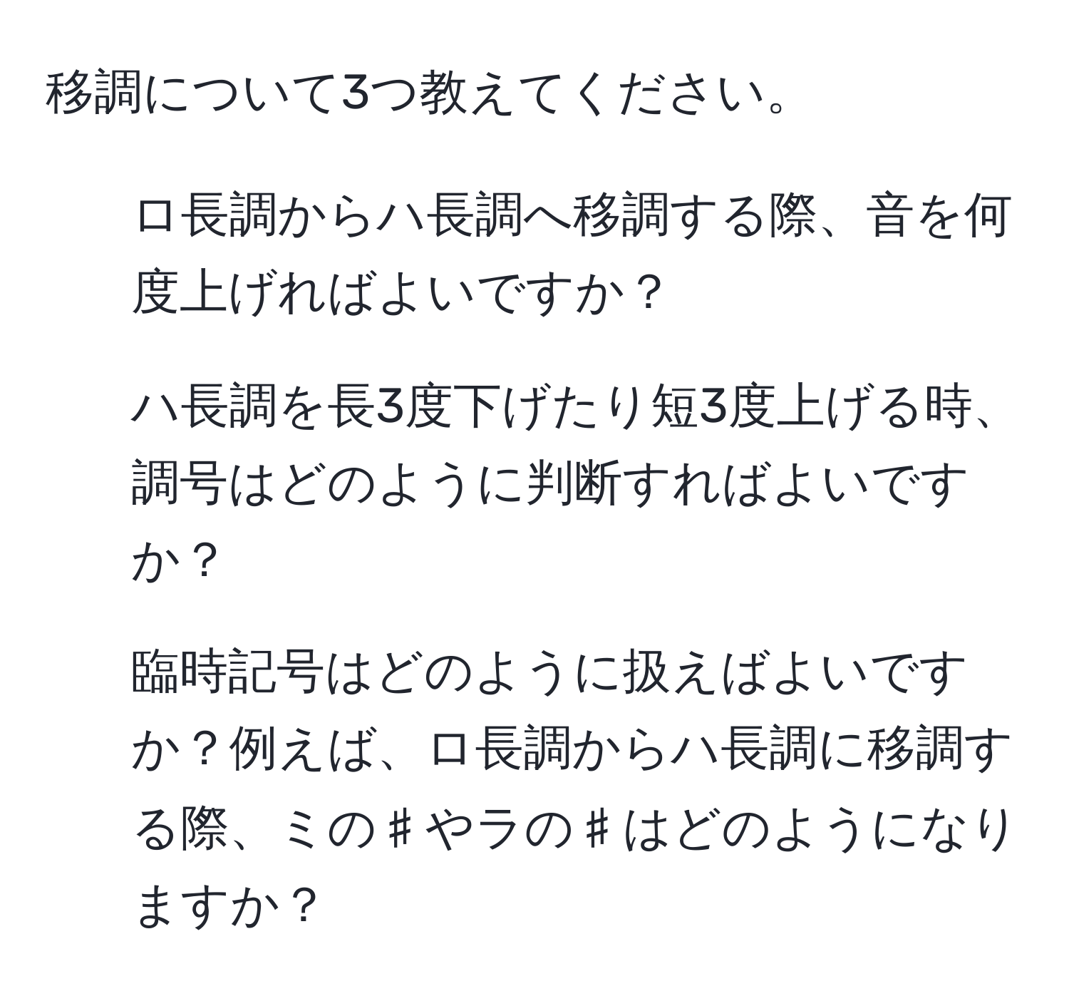 移調について3つ教えてください。  
1. ロ長調からハ長調へ移調する際、音を何度上げればよいですか？  
2. ハ長調を長3度下げたり短3度上げる時、調号はどのように判断すればよいですか？  
3. 臨時記号はどのように扱えばよいですか？例えば、ロ長調からハ長調に移調する際、ミの♯やラの♯はどのようになりますか？