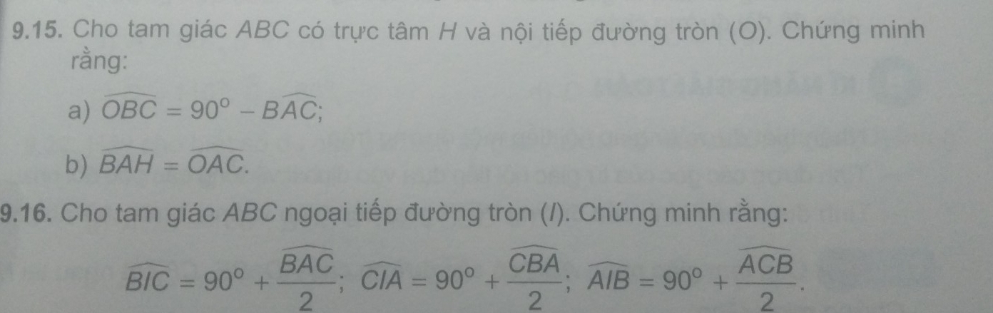 Cho tam giác ABC có trực tâm H và nội tiếp đường tròn (O). Chứng minh 
rằng: 
a) widehat OBC=90°-Bwidehat AC; 
b) widehat BAH=widehat OAC. 
9.16. Cho tam giác ABC ngoại tiếp đường tròn (/). Chứng minh rằng:
widehat BIC=90°+frac widehat BAC2; widehat CIA=90°+frac overline CBA2; widehat AIB=90°+frac overline ACB2.