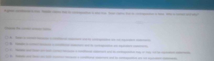 A given chodtional is true. Metalle clams that its contropositive is also true. Sean claims that its contrapositive is false. Whe is tamest oud why?
Choose the corract enswer testew.
A. Sean is comet beceuen a condiaonal saterent and its contrapositive are not equivalent statements
B. Natalie is correar because a conditional satement and its contrapositive are equivalent statements.
C. Natalie and Sean are bod corran because a conditional statement and its contrapositive may or may not be equialent stalements.
D. Natalie and Seanare both eresitrest because a conditional statement and its contrapositive are not equivalent statements