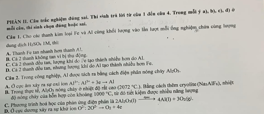 PHÀN II. Câu trắc nghiệm đúng sai. Thí sinh trã lời từ câu 1 đến câu 4. Trong mỗi ý a), b), c), d) ở
mỗi câu, thí sinh chọn đúng hoặc sai.
Câu 1. Cho các thanh kim loại Fe và Al cùng khối lượng vào lần lượt mỗi ống nghiệm chứa cùng lượng
dung dịch H₂SO₄ 1M, thì:
A. Thanh Fe tan nhanh hơn thanh A!.
B. Cả 2 thanh không tan vì bị thụ động.
C. Cả 2 thanh đều tan, lượng khí do Fe tạo thành nhiều hơn do Al.
D. Cả 2 thanh đều tan, nhưng lượng khí do Al tạo thành nhiều hơn Fe.
Câu 2. Trong công nghiệp, Al được tách ra bằng cách điện phân nóng chảy Al_2O_3.
A. Ở cực âm xảy ra sự oxi ion Al^(3+):Al^(3+)+3eto Al 0. Bằng cách thêm cryolite (Na₃AlF₆), nhiệt
B. Trong thực tế, Al_2O_3 nóng chảy ở nhiệt độ rất cao (2072°C.)
độ nóng chảy của hỗn hợp còn khoảng 1000°C , từ đó tiết kiệm được nhiều năng lượng
C. Phương trình hoá học của phản ứng điện phân là 2Al_2O_3(l)xrightarrow dpoc4Al(l)+3O_2(g).
D. Ở cực dương xảy ra sự khử ion O^(2-):2O^(2-)to O_2+4e