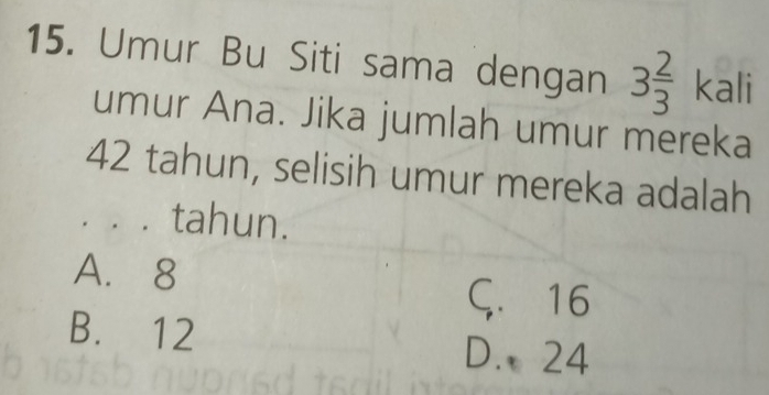 Umur Bu Siti sama dengan 3 2/3  kali
umur Ana. Jika jumlah umur mereka
42 tahun, selisih umur mereka adalah
。。。 tahun.
A. 8
Ç. 16
B. 12
D. 24