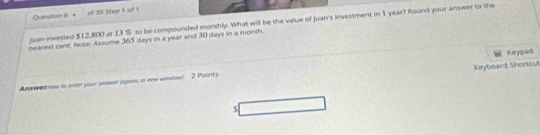 of 3S Step 1 of 1 
Juan invested $12,800 at 13 % to be compounded monthly. What will be the value of juan's investment in 1 year? Round your answer to the 
nearest cent. Note: Assume 365 days in a year and 30 days in a month. 
Keyboard Shortcu 
Answorrow to enter your answeer (opens in new window) 2 Paints Keypad
$