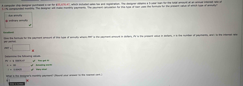 A computer chip designer purchased a car for $55,676.47, which included sales tax and registration. The designer obtains a 5-year loan for the total amount at an annual interest rate of
5.1% compounded monthly. The designer will make monthly payments. The payment calculation for this type of loan uses the formula for the present value of which type of annuity? 
due annulty 
O ordinary annuity 
Excelient! 
Give the formula for the payment amount of this type of annuity where PMT is the payment amount in dollars, PV is the present value in dollars, n is the number of payments, and / is the interest rate 
per period.
PMT=□ x
Determine the following values.
PV=$55676.47 You got it!
n=60 Amazing work!
I=0.00425 Very nice! 
What is the designer's monthly payment? (Round your answer to the nearest cent.)
$
Enter a number