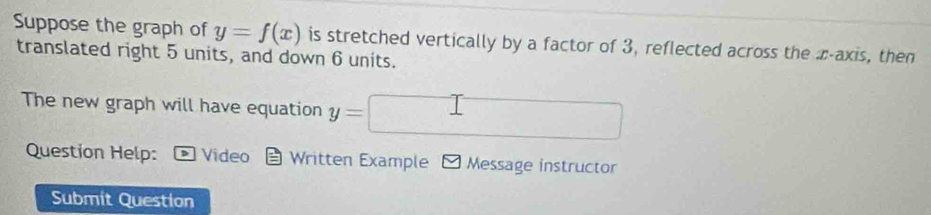 Suppose the graph of y=f(x) is stretched vertically by a factor of 3, reflected across the z -axis, then 
translated right 5 units, and down 6 units. 
The new graph will have equation y= | x_1+x_2= □ /□   □  
Question Help: Video Written Example Message instructor 
Submit Question