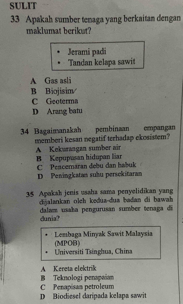 SULIT
33 Apakah sumber tenaga yang berkaitan dengan
maklumat berikut?
Jerami padi
Tandan kelapa sawit
A Gas asli
B Biojisim/
C Geoterma
D Arang batu
34 Bagaimanakah pembinaan empangan
memberi kesan negatif terhadap ekosistem?
A Kekurangan sumber air
B Kepupusan hidupan liar
C Pencemaran debu dan habuk
D Peningkatan suhu persekitaran
35 Apakah jenis usaha sama penyelidikan yang
dijalankan oleh kedua-dua badan di bawah
dalam usaha pengurusan sumber tenaga di
dunia?
Lembaga Minyak Sawit Malaysia
(MPOB)
Universiti Tsinghua, China
A Kereta elektrik
B Teknologi penapaian
C Penapisan petroleum
D Biodiesel daripada kelapa sawit