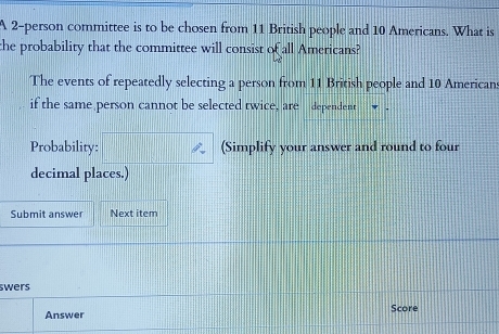 A 2 -person committee is to be chosen from 11 British people and 10 Americans. What is 
the probability that the committee will consist of all Americans? 
The events of repeatedly selecting a person from 11 British people and 10 Americans 
if the same person cannot be selected twice, are dependent 
Probability: (Simplify your answer and round to four 
decimal places.) 
Submit answer Next item 
swers 
Answer Score