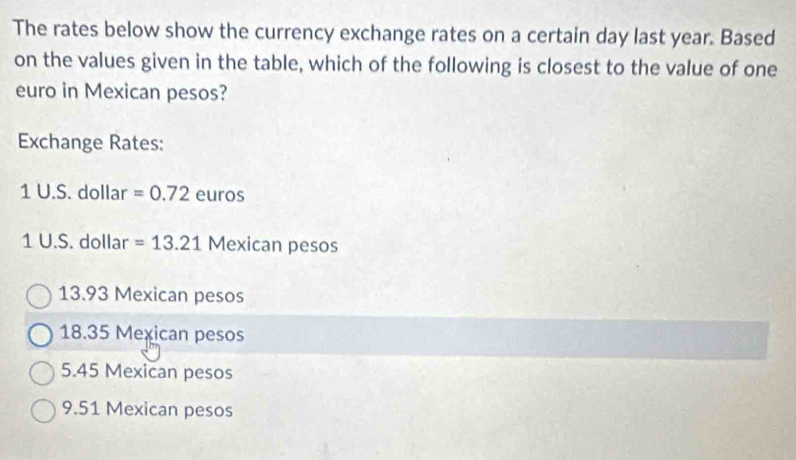 The rates below show the currency exchange rates on a certain day last year. Based
on the values given in the table, which of the following is closest to the value of one
euro in Mexican pesos?
Exchange Rates:
1 U.S. dollar =0.72 euros
1 U.S. dollar =13.21 Mexican pesos
13.93 Mexican pesos
18.35 Mexican pesos
5.45 Mexican pesos
9.51 Mexican pesos