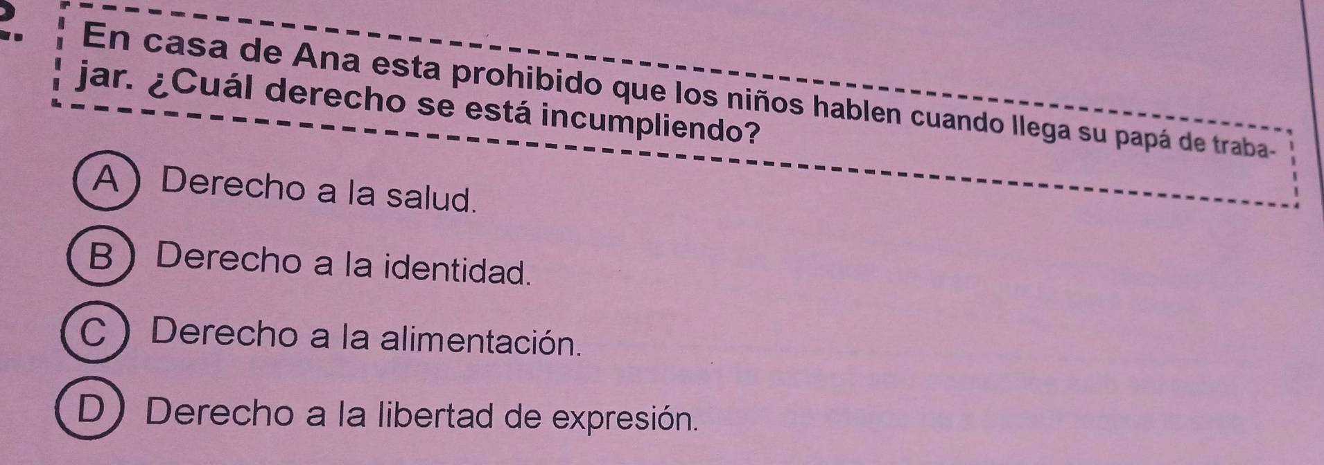 En casa de Ana esta prohibido que los niños hablen cuando llega su papá de traba-
jar. ¿Cuál derecho se está incumpliendo?
A) Derecho a la salud.
B Derecho a la identidad.
C Derecho a la alimentación.
D) Derecho a la libertad de expresión.