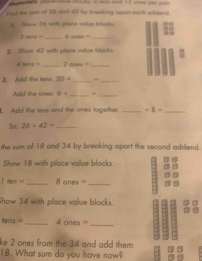 Materials, place-value blacks. 6 iens and 12 ones per pair 
Find the sum of 26 and 42 by breaking apart each addend 
1. Show 26 with place value blocks.
2tens= _ 6 ones '_ 
2. Show 42 with place value blocks.
4tens= _ 2 ones =_ 
3. Add the tens. 20+ _=_ 
Add the ones. 6+ _=_ 
. Add the tens and the ones together. _ +8= _ 
So, 26+42= _ 
the sum of 18 and 34 by breaking apart the second addend. 
Show 18 with place value blocks.
1ten= _ 8 one s= _ 
Show 34 with place value blocks. 
tens - - _4 ones =_ 
ke 2 ones from the 34 and add them 
18. What sum do you have now?