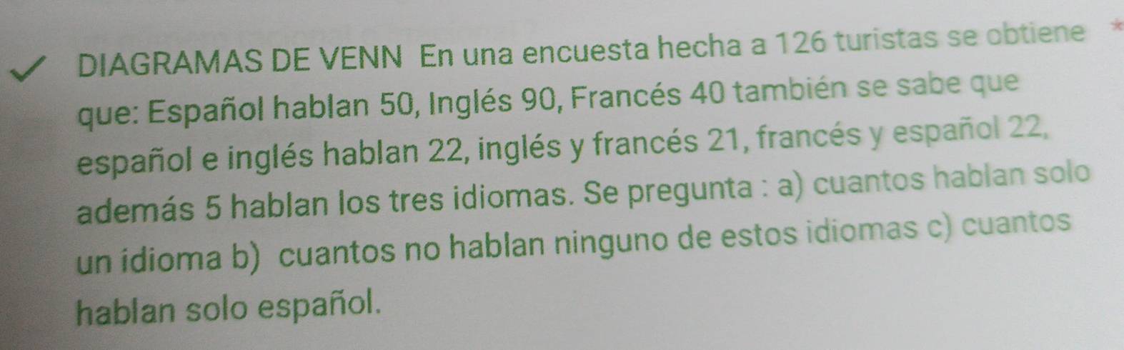 DIAGRAMAS DE VENN En una encuesta hecha a 126 turistas se obtiene* 
que: Español hablan 50, Inglés 90, Francés 40 también se sabe que 
español e inglés hablan 22, inglés y francés 21, francés y español 22, 
además 5 hablan los tres idiomas. Se pregunta : a) cuantos hablan solo 
un idioma b) cuantos no hablan ninguno de estos idiomas c) cuantos 
hablan solo español.