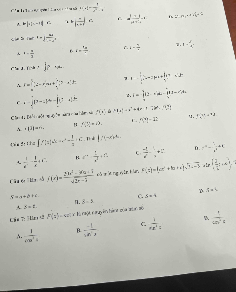 Tìm nguyên hàm của hàm số f(x)= 1/x^2+x .
A. ln |x(x+1)|+C. B. ln | x/x+1 |+C. C. -ln | x/x+1 |+C. D. 2ln |x(x+1)|+C.
Câu 2: Tính I=∈tlimits _0^(1frac dx)1+x^2.
D. I= π /6 .
A. I= π /2 .
B. I= 3π /4 .
C. I= π /4 .
Câu 3: Tính I=∈tlimits _0^(4|2-x|dx.
A. I=∈tlimits _0^2(2-x)dx+∈tlimits _2^4(2-x)dx.
B. I=-∈tlimits _0^2(2-x)dx+∈tlimits _2^4(2-x)dx.
C. I=∈tlimits _0^2(2-x)dx-∈tlimits _2^4(2-x)dx.
D. I=-∈tlimits _0^2(2-x)dx-∈tlimits _2^4(2-x)dx.
Câu 4: Biết một nguyên hàm của hàm số f(x) là F(x)=x^2)+4x+1. Tính f(3).
C. f(3)=22.
D. f(3)=30.
A. f(3)=6.
B. f(3)=10.
Câu 5: Cho ∈t f(x)dx=e^x- 1/x +C. Tính ∈t f(-x)dx.
C.  (-1)/e^x - 1/x +C.
D. e^(-x)- 1/x^2 +C.
A.  1/e^x - 1/x +C.
B. e^(-x)+ 1/x^2 +C.
I
Câu 6: Hàm số f(x)= (20x^2-30x+7)/sqrt(2x-3)  có một nguyên hàm F(x)=(ax^2+bx+c)sqrt(2x-3) trên ( 3/2 ;+∈fty ).
D. S=3.
S=a+b+c.
C. S=4.
B. S=5.
A. S=6.
Câu 7: Hàm số F(x)=cot x là một nguyên hàm của hàm shat O
D.  (-1)/cos^2x .
A.  1/cos^2x .
B.  (-1)/sin^2x .
C.  1/sin^2x .