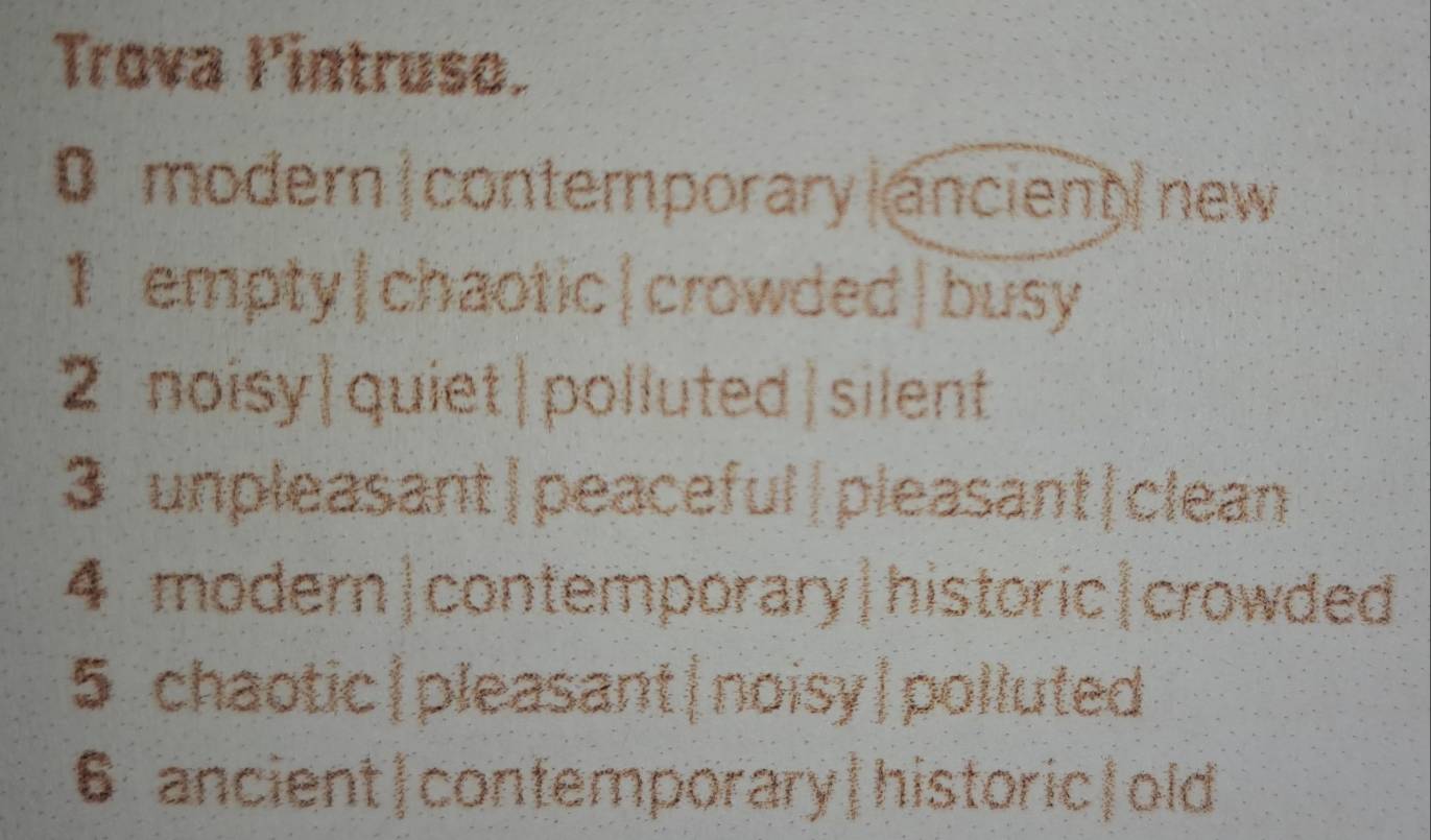 Trova lintruso.
0 modern contemporary ancient new
1 empty|chaotic|crowded|busy
2 noisy|quiet|polluted|silent
3 unpleasant|peaceful|pleasant|clean
4 modern|contemporary|historic|crowded
5 chaotic|pleasant|noisy|polluted
6 ancient|confemporary|historic|old