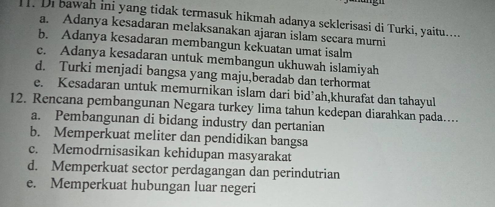 Di bawah ini yang tidak termasuk hikmah adanya seklerisasi di Turki, yaitu....
a. Adanya kesadaran melaksanakan ajaran islam secara murni
b. Adanya kesadaran membangun kekuatan umat isalm
c. Adanya kesadaran untuk membangun ukhuwah islamiyah
d. Turki menjadi bangsa yang maju,beradab dan terhormat
e. Kesadaran untuk memurnikan islam dari bid’ah,khurafat dan tahayul
12. Rencana pembangunan Negara turkey lima tahun kedepan diarahkan pada…..
a. Pembangunan di bidang industry dan pertanian
b. Memperkuat meliter dan pendidikan bangsa
c. Memodrnisasikan kehidupan masyarakat
d. Memperkuat sector perdagangan dan perindutrian
e. Memperkuat hubungan luar negeri