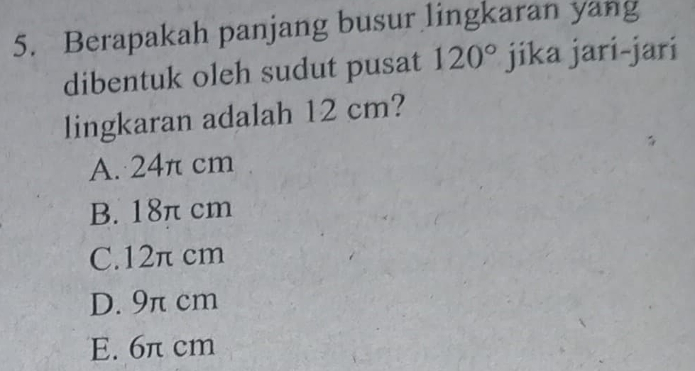 Berapakah panjang busur lingkaran yang
dibentuk oleh sudut pusat 120° jika jari-jari
lingkaran adalah 12 cm?
A. 24π cm
B. 18π cm
C. 12π cm
D. 9π cm
E. 6π cm