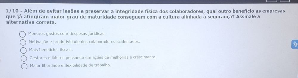 1/10 - Além de evitar lesões e preservar a integridade física dos colaboradores, qual outro benefício as empresas
que já atingiram maior grau de maturidade conseguem com a cultura alinhada à segurança? Assinale a
alternativa correta.
Menores gastos com despesas jurídicas.
Motivação e produtividade dos colaboradores acidentados.
Mais beneficios fiscais.
Gestores e líderes pensando em ações de melhorias e crescimento.
Maior liberdade e flexibilidade de trabalho.